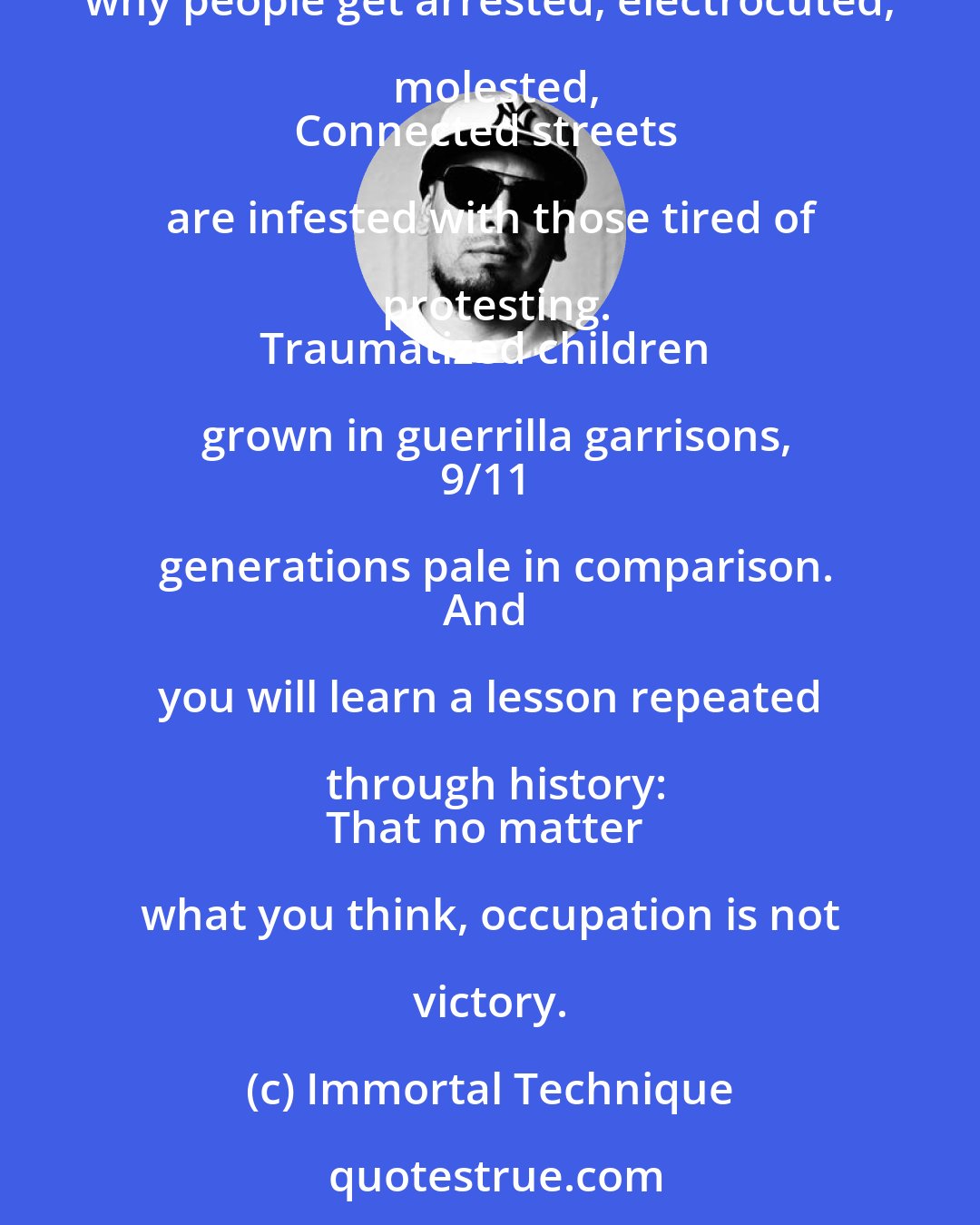 Immortal Technique: The military ain't there for the people's protection,
They're just there to protect an investment.
That's why people get arrested, electrocuted, molested,
Connected streets are infested with those tired of protesting.
Traumatized children grown in guerrilla garrisons,
9/11 generations pale in comparison.
And you will learn a lesson repeated through history:
That no matter what you think, occupation is not victory.