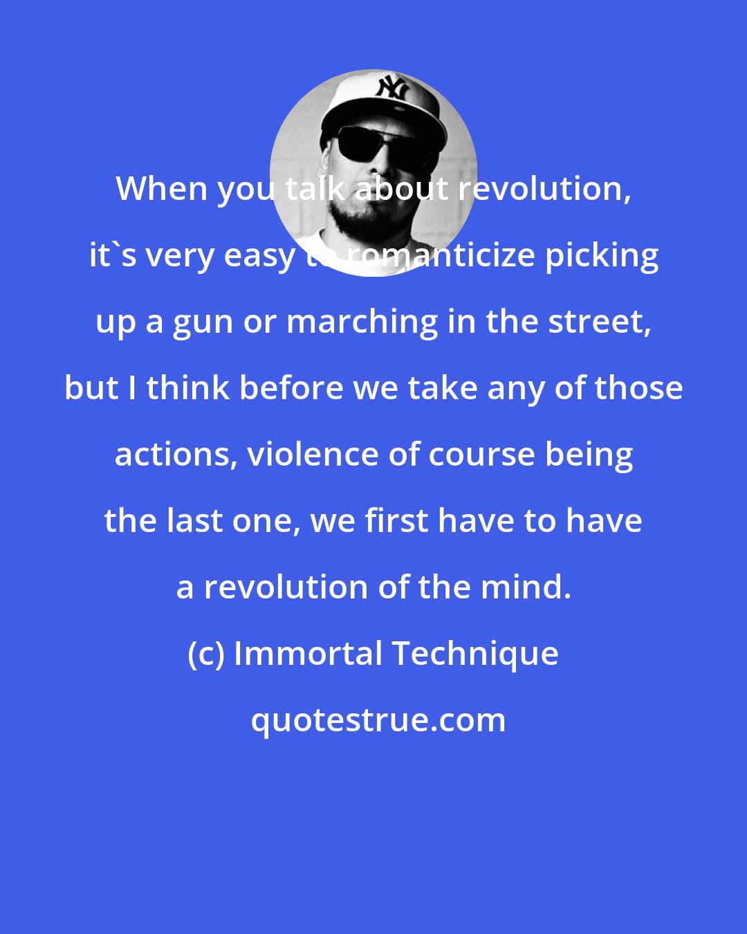 Immortal Technique: When you talk about revolution, it's very easy to romanticize picking up a gun or marching in the street, but I think before we take any of those actions, violence of course being the last one, we first have to have a revolution of the mind.