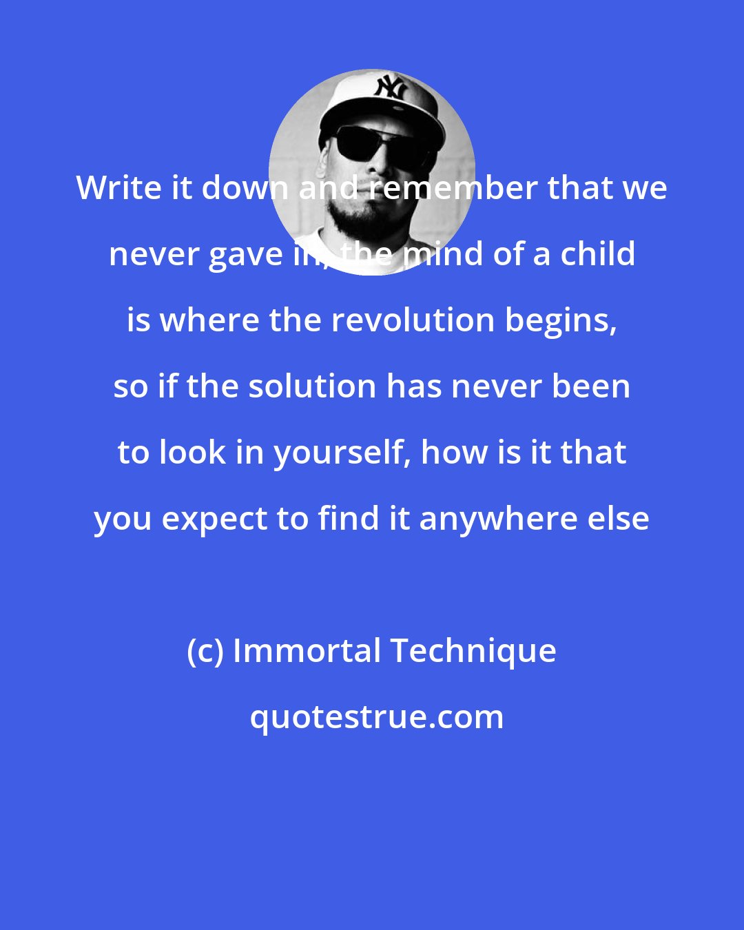 Immortal Technique: Write it down and remember that we never gave in, the mind of a child is where the revolution begins, so if the solution has never been to look in yourself, how is it that you expect to find it anywhere else