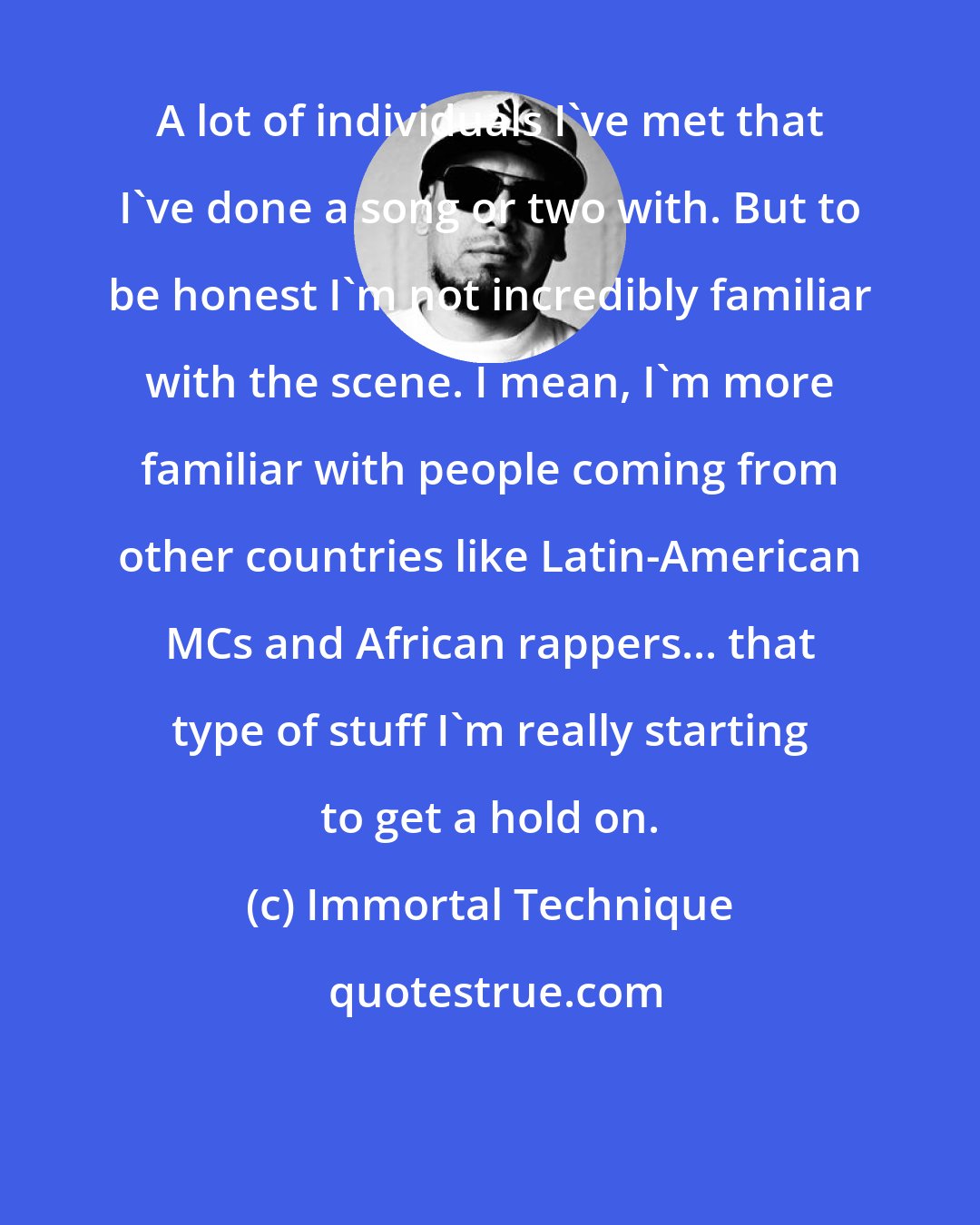 Immortal Technique: A lot of individuals I've met that I've done a song or two with. But to be honest I'm not incredibly familiar with the scene. I mean, I'm more familiar with people coming from other countries like Latin-American MCs and African rappers... that type of stuff I'm really starting to get a hold on.