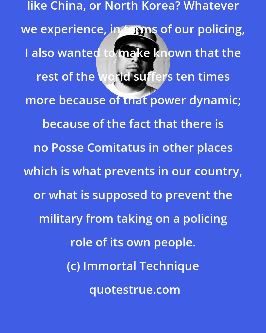 Immortal Technique: How do you think policing is in places like China, or North Korea? Whatever we experience, in terms of our policing, I also wanted to make known that the rest of the world suffers ten times more because of that power dynamic; because of the fact that there is no Posse Comitatus in other places which is what prevents in our country, or what is supposed to prevent the military from taking on a policing role of its own people.