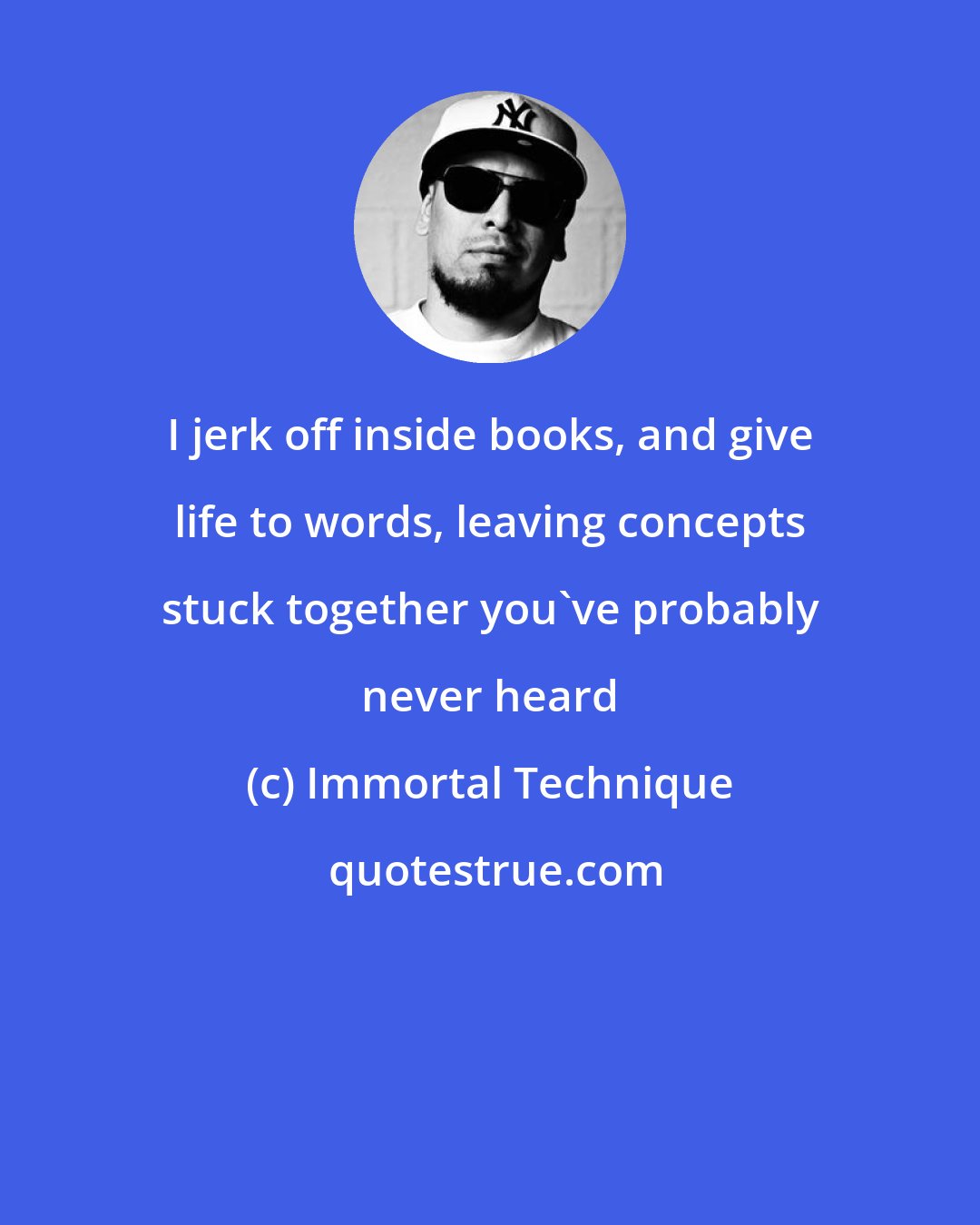 Immortal Technique: I jerk off inside books, and give life to words, leaving concepts stuck together you've probably never heard