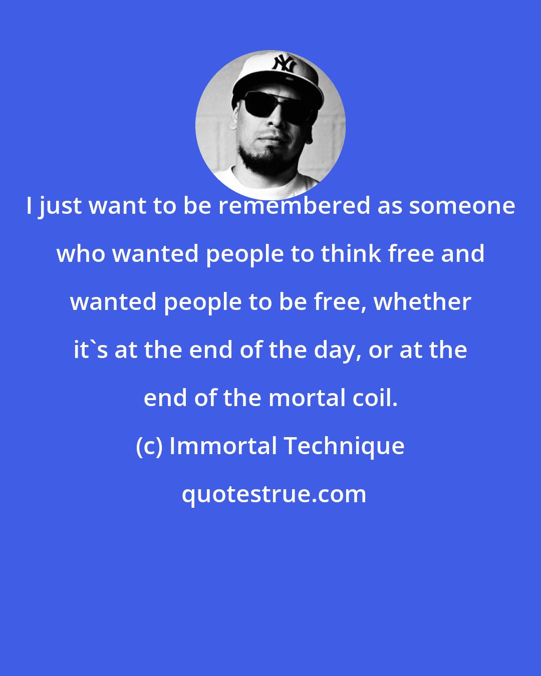 Immortal Technique: I just want to be remembered as someone who wanted people to think free and wanted people to be free, whether it's at the end of the day, or at the end of the mortal coil.