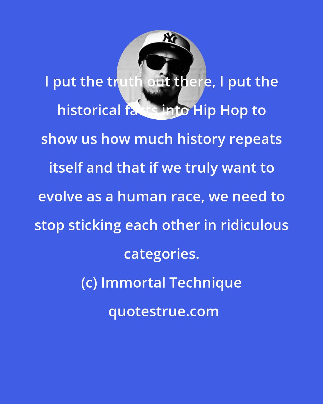 Immortal Technique: I put the truth out there, I put the historical facts into Hip Hop to show us how much history repeats itself and that if we truly want to evolve as a human race, we need to stop sticking each other in ridiculous categories.