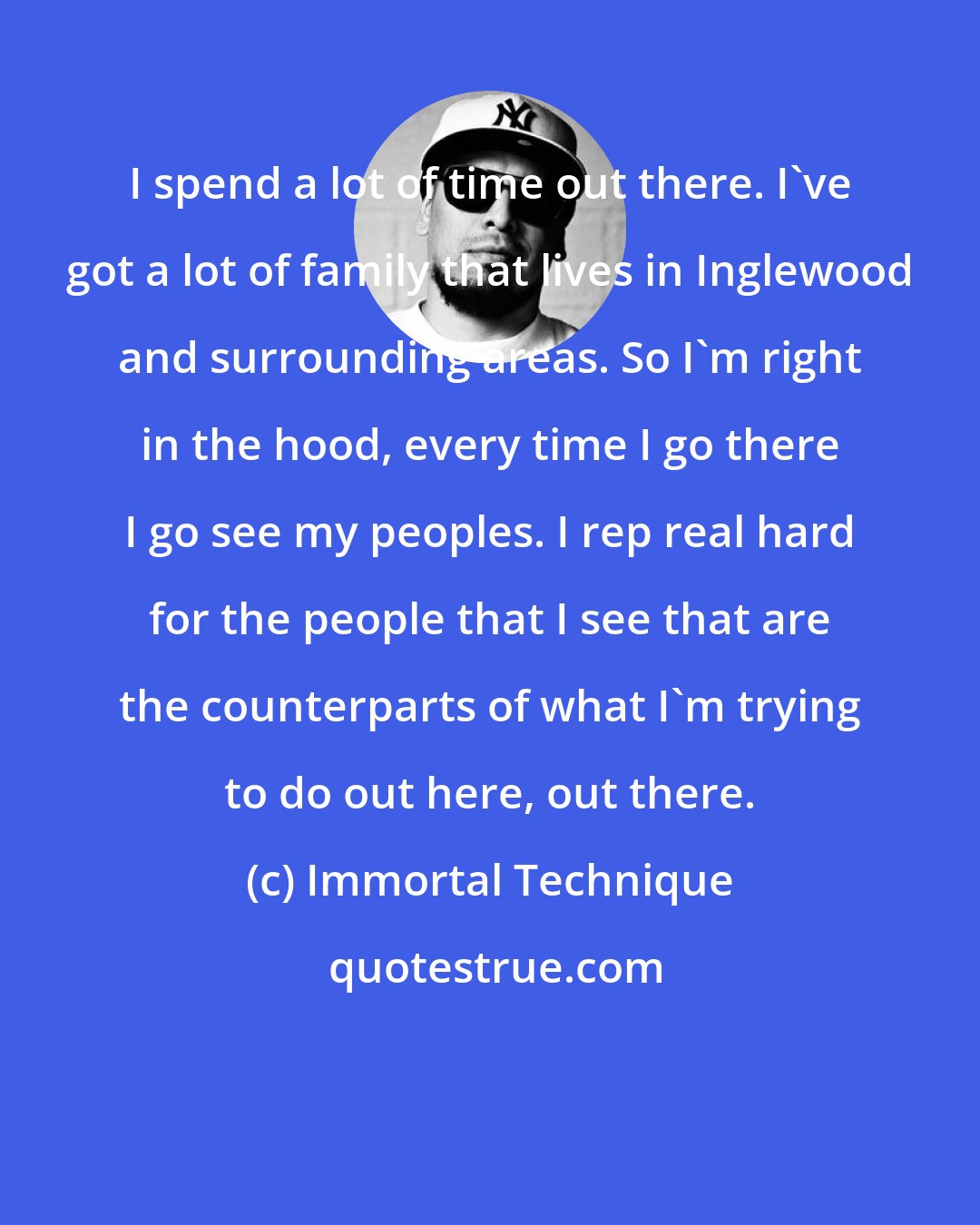 Immortal Technique: I spend a lot of time out there. I've got a lot of family that lives in Inglewood and surrounding areas. So I'm right in the hood, every time I go there I go see my peoples. I rep real hard for the people that I see that are the counterparts of what I'm trying to do out here, out there.