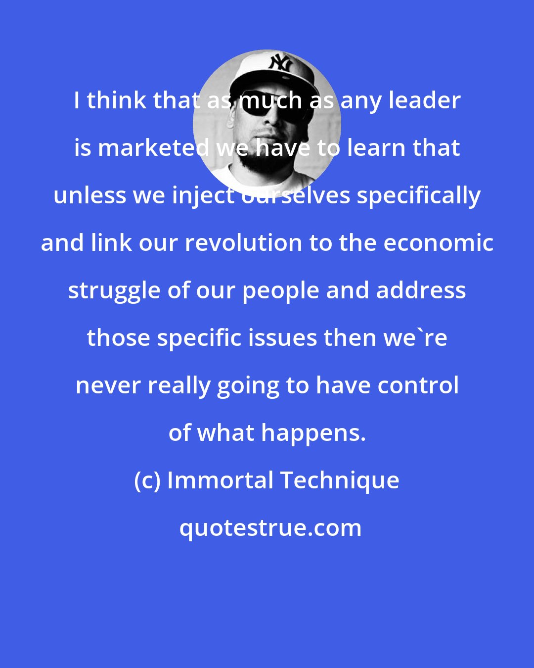 Immortal Technique: I think that as much as any leader is marketed we have to learn that unless we inject ourselves specifically and link our revolution to the economic struggle of our people and address those specific issues then we're never really going to have control of what happens.