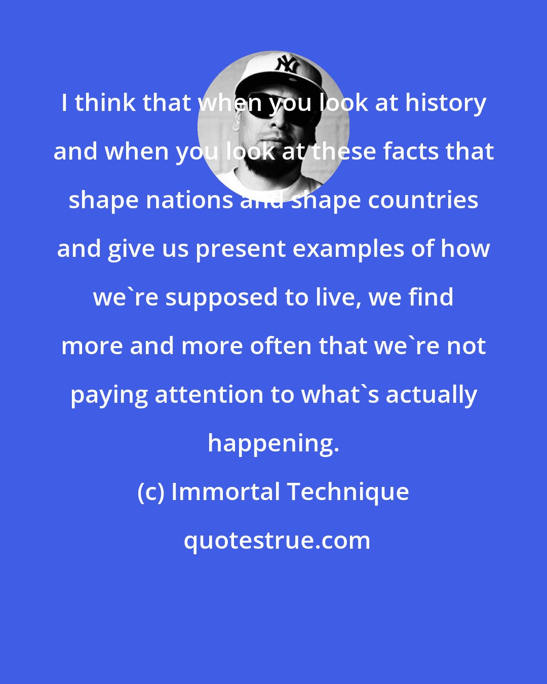 Immortal Technique: I think that when you look at history and when you look at these facts that shape nations and shape countries and give us present examples of how we're supposed to live, we find more and more often that we're not paying attention to what's actually happening.