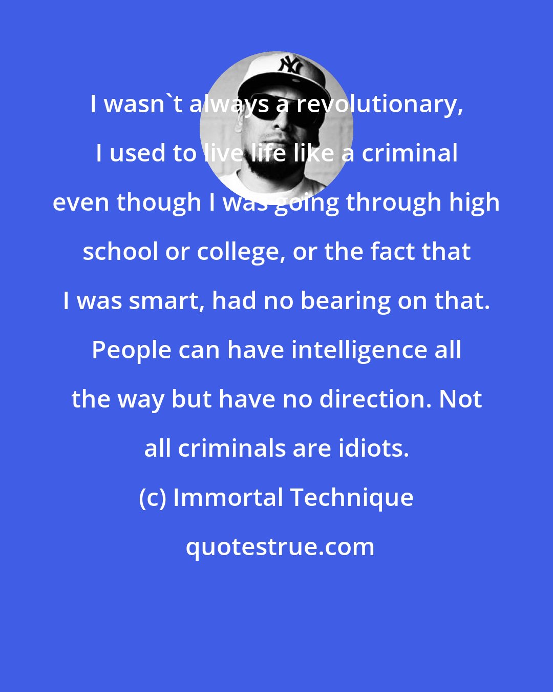 Immortal Technique: I wasn't always a revolutionary, I used to live life like a criminal even though I was going through high school or college, or the fact that I was smart, had no bearing on that. People can have intelligence all the way but have no direction. Not all criminals are idiots.