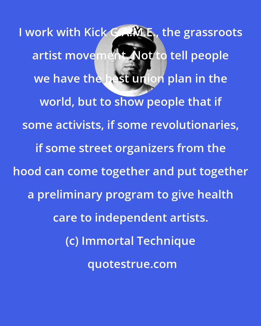 Immortal Technique: I work with Kick G.A.M.E., the grassroots artist movement. Not to tell people we have the best union plan in the world, but to show people that if some activists, if some revolutionaries, if some street organizers from the hood can come together and put together a preliminary program to give health care to independent artists.