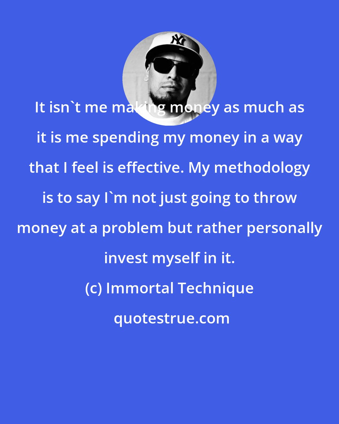 Immortal Technique: It isn't me making money as much as it is me spending my money in a way that I feel is effective. My methodology is to say I'm not just going to throw money at a problem but rather personally invest myself in it.