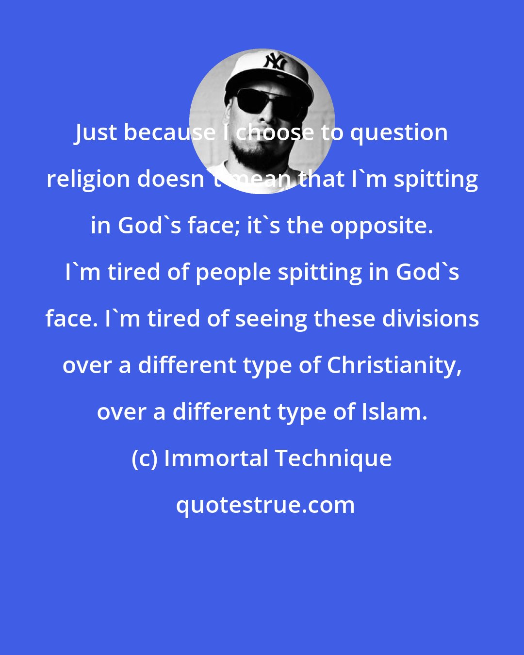 Immortal Technique: Just because I choose to question religion doesn't mean that I'm spitting in God's face; it's the opposite. I'm tired of people spitting in God's face. I'm tired of seeing these divisions over a different type of Christianity, over a different type of Islam.