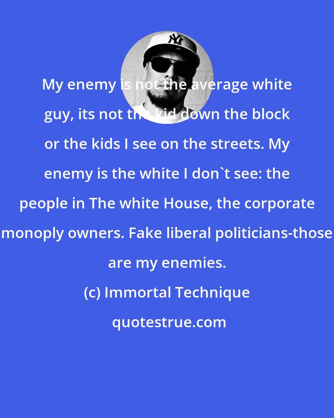 Immortal Technique: My enemy is not the average white guy, its not the kid down the block or the kids I see on the streets. My enemy is the white I don't see: the people in The white House, the corporate monoply owners. Fake liberal politicians-those are my enemies.