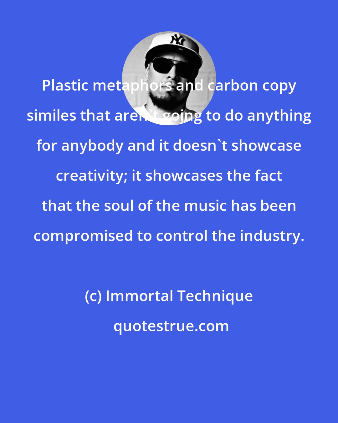 Immortal Technique: Plastic metaphors and carbon copy similes that aren't going to do anything for anybody and it doesn't showcase creativity; it showcases the fact that the soul of the music has been compromised to control the industry.