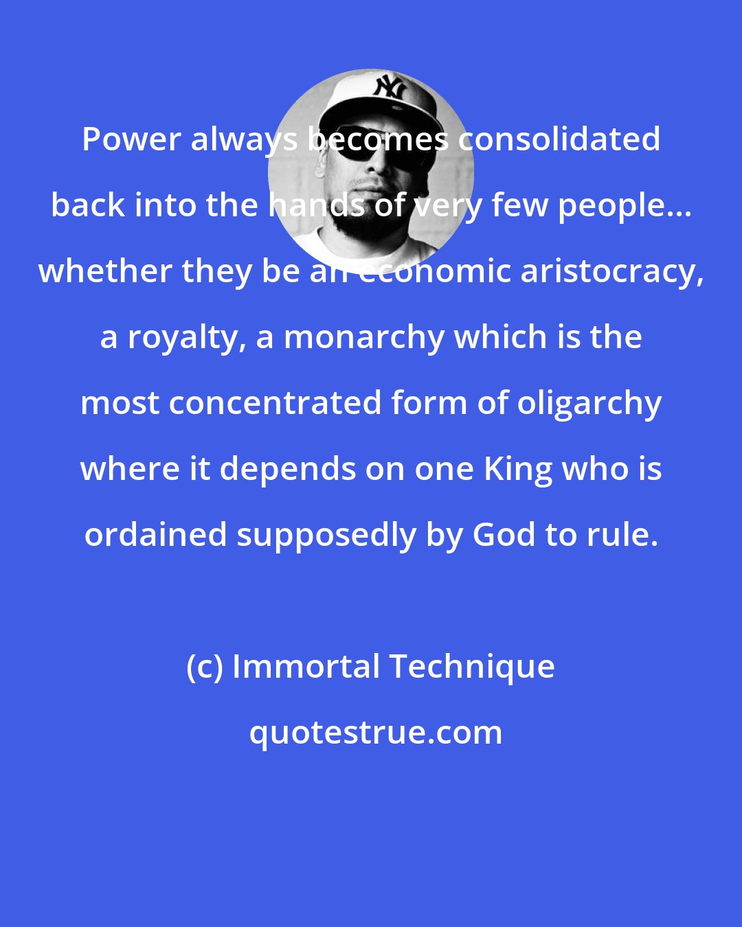 Immortal Technique: Power always becomes consolidated back into the hands of very few people... whether they be an economic aristocracy, a royalty, a monarchy which is the most concentrated form of oligarchy where it depends on one King who is ordained supposedly by God to rule.