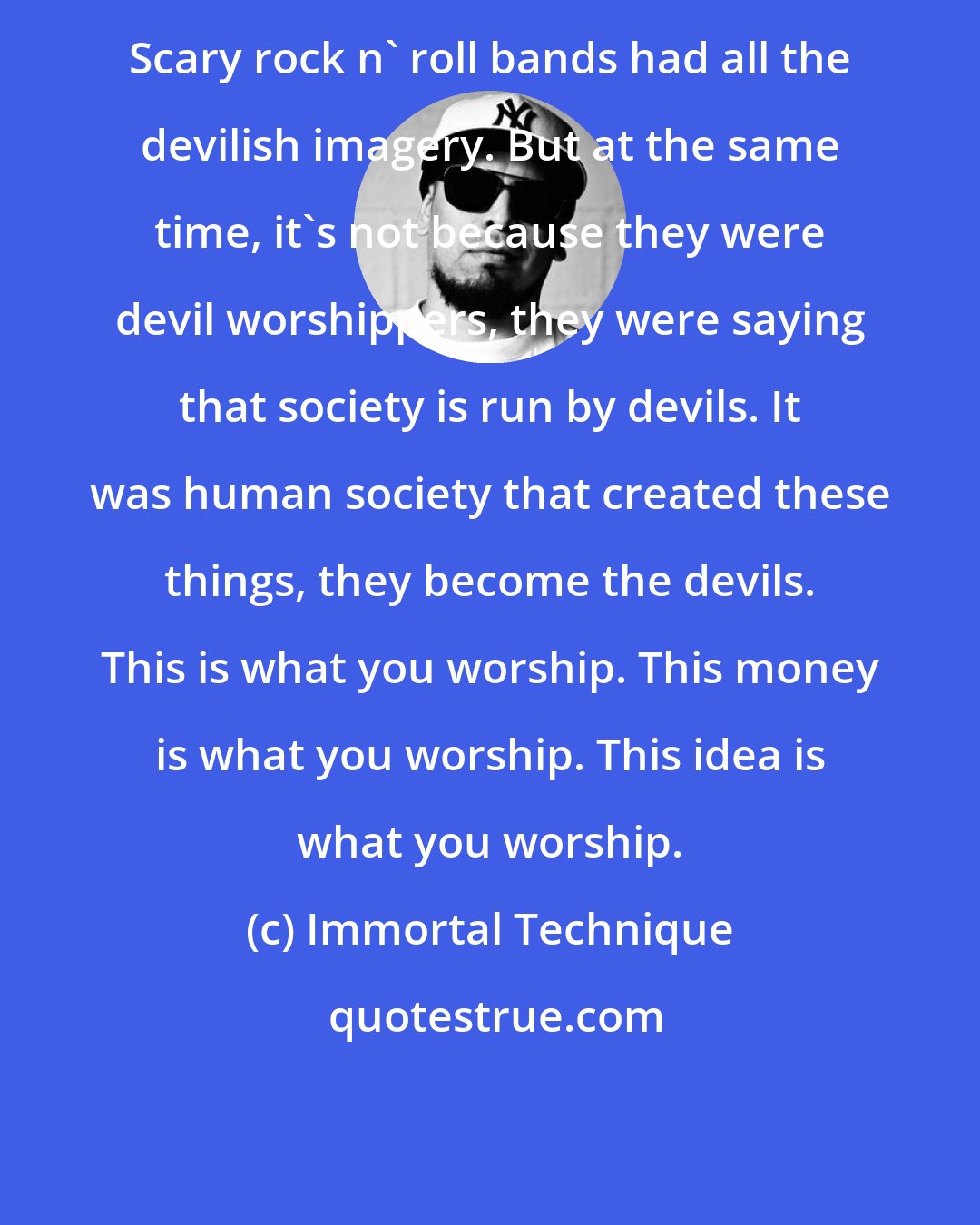 Immortal Technique: Scary rock n' roll bands had all the devilish imagery. But at the same time, it's not because they were devil worshippers, they were saying that society is run by devils. It was human society that created these things, they become the devils. This is what you worship. This money is what you worship. This idea is what you worship.