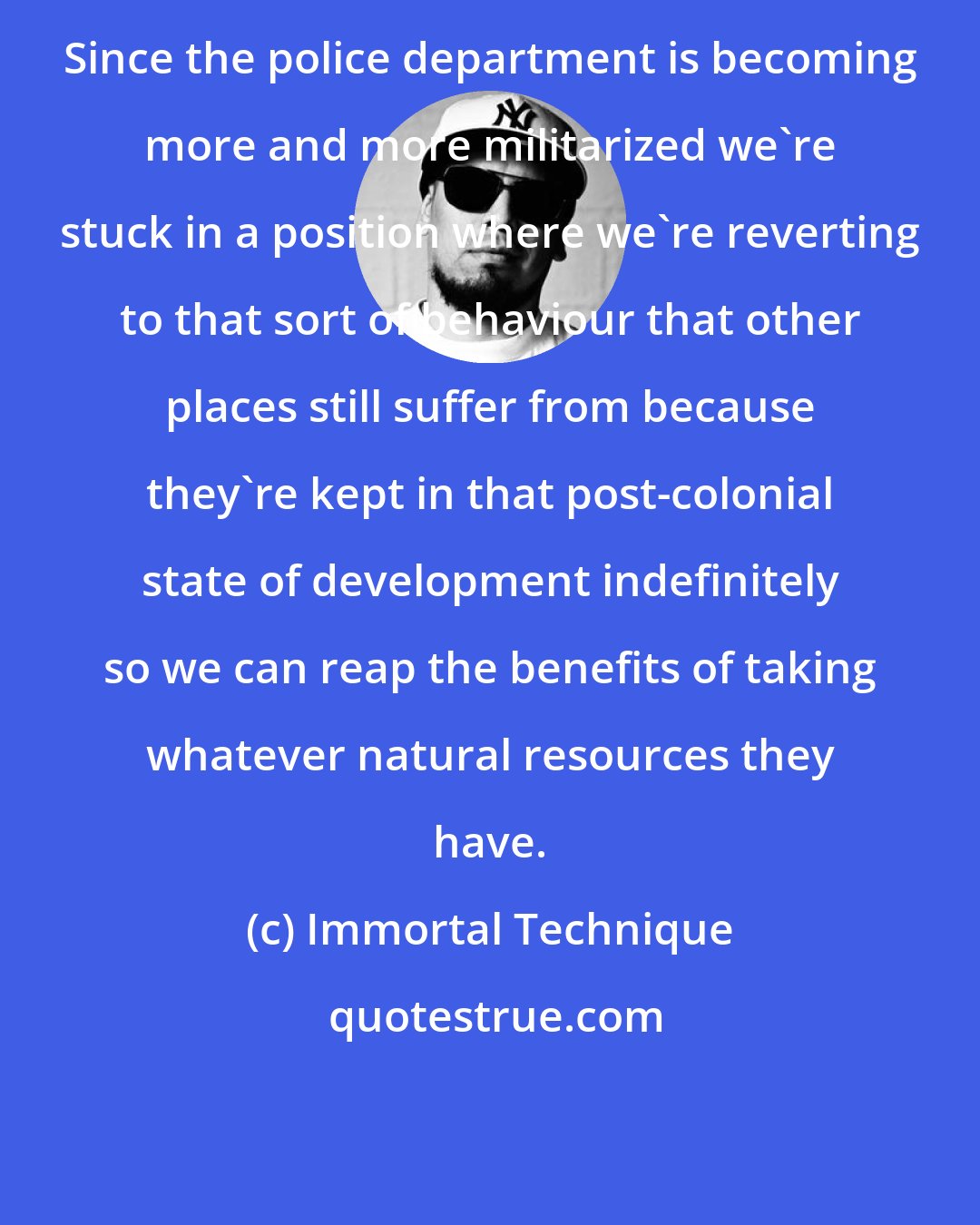 Immortal Technique: Since the police department is becoming more and more militarized we're stuck in a position where we're reverting to that sort of behaviour that other places still suffer from because they're kept in that post-colonial state of development indefinitely so we can reap the benefits of taking whatever natural resources they have.