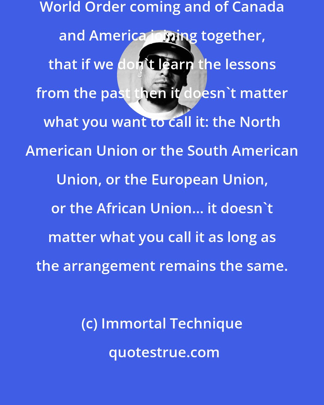 Immortal Technique: That as much as we're afraid of New World Order coming and of Canada and America joining together, that if we don't learn the lessons from the past then it doesn't matter what you want to call it: the North American Union or the South American Union, or the European Union, or the African Union... it doesn't matter what you call it as long as the arrangement remains the same.