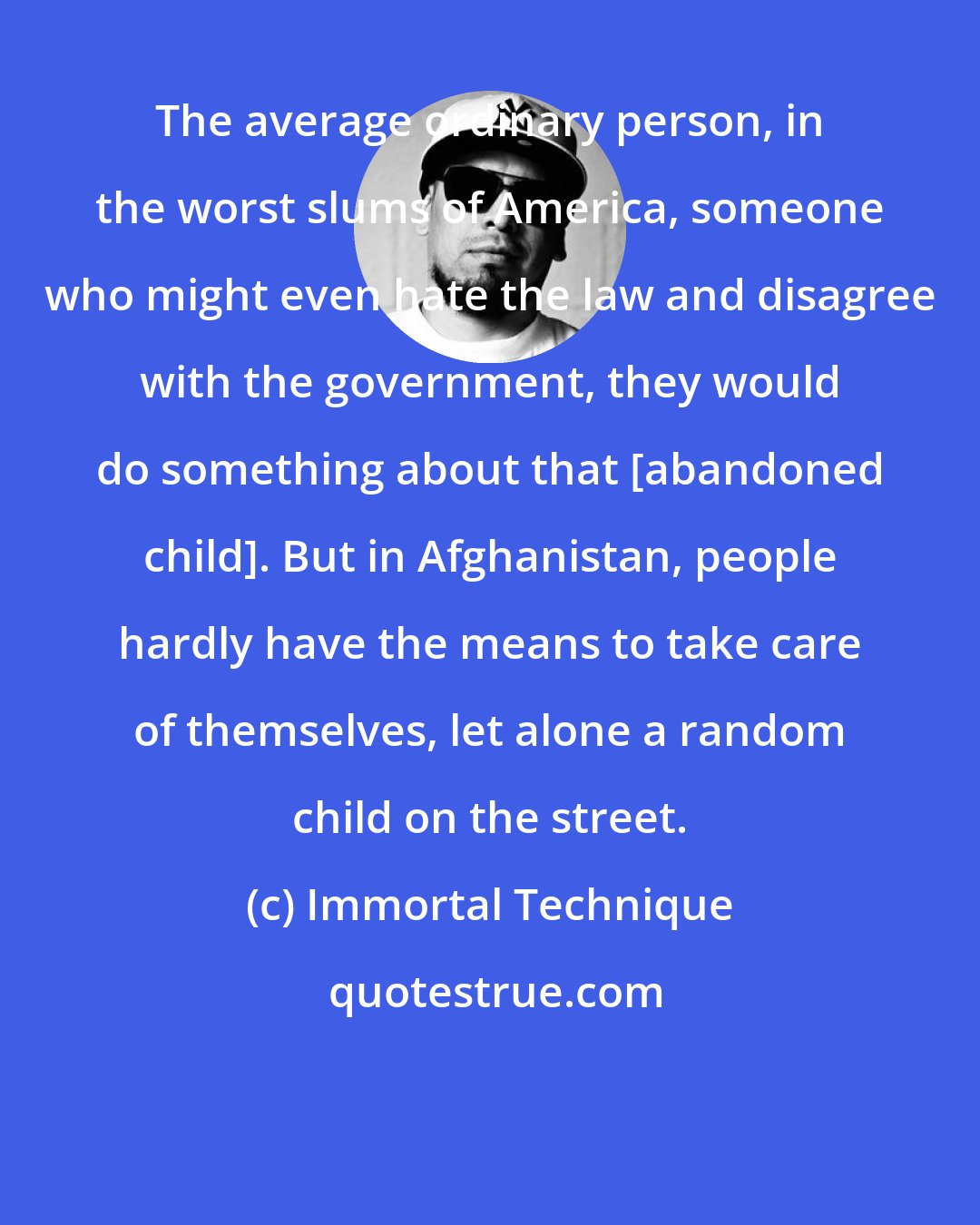 Immortal Technique: The average ordinary person, in the worst slums of America, someone who might even hate the law and disagree with the government, they would do something about that [abandoned child]. But in Afghanistan, people hardly have the means to take care of themselves, let alone a random child on the street.