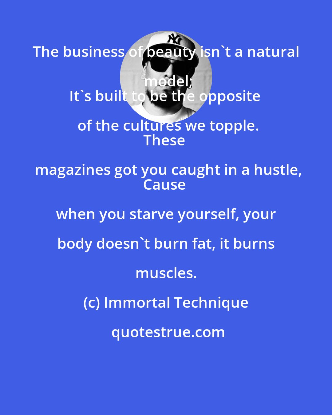 Immortal Technique: The business of beauty isn't a natural model;
It's built to be the opposite of the cultures we topple.
These magazines got you caught in a hustle,
Cause when you starve yourself, your body doesn't burn fat, it burns muscles.