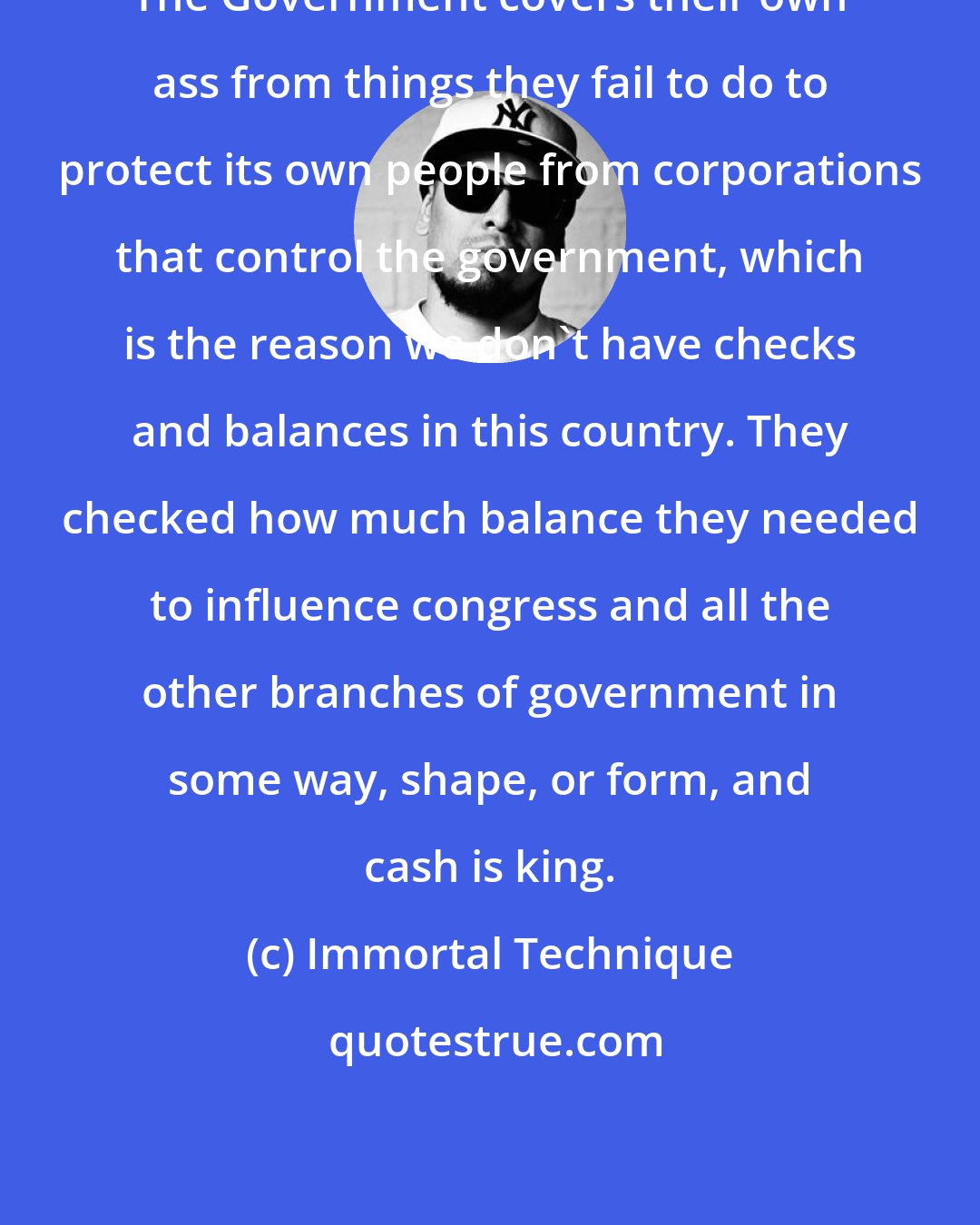 Immortal Technique: The Government covers their own ass from things they fail to do to protect its own people from corporations that control the government, which is the reason we don't have checks and balances in this country. They checked how much balance they needed to influence congress and all the other branches of government in some way, shape, or form, and cash is king.