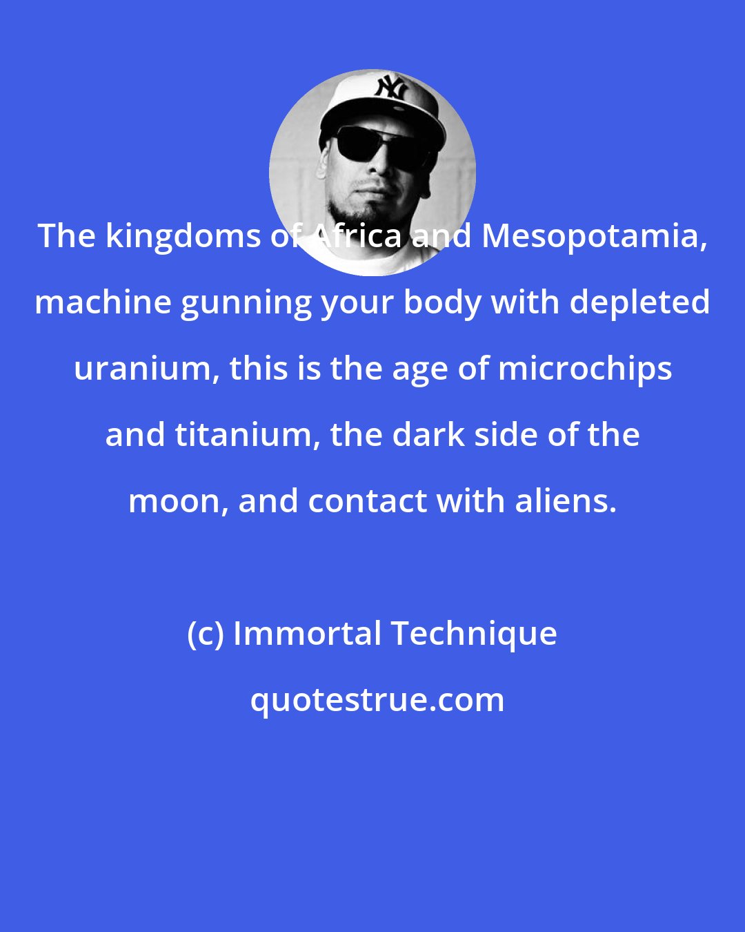 Immortal Technique: The kingdoms of Africa and Mesopotamia, machine gunning your body with depleted uranium, this is the age of microchips and titanium, the dark side of the moon, and contact with aliens.