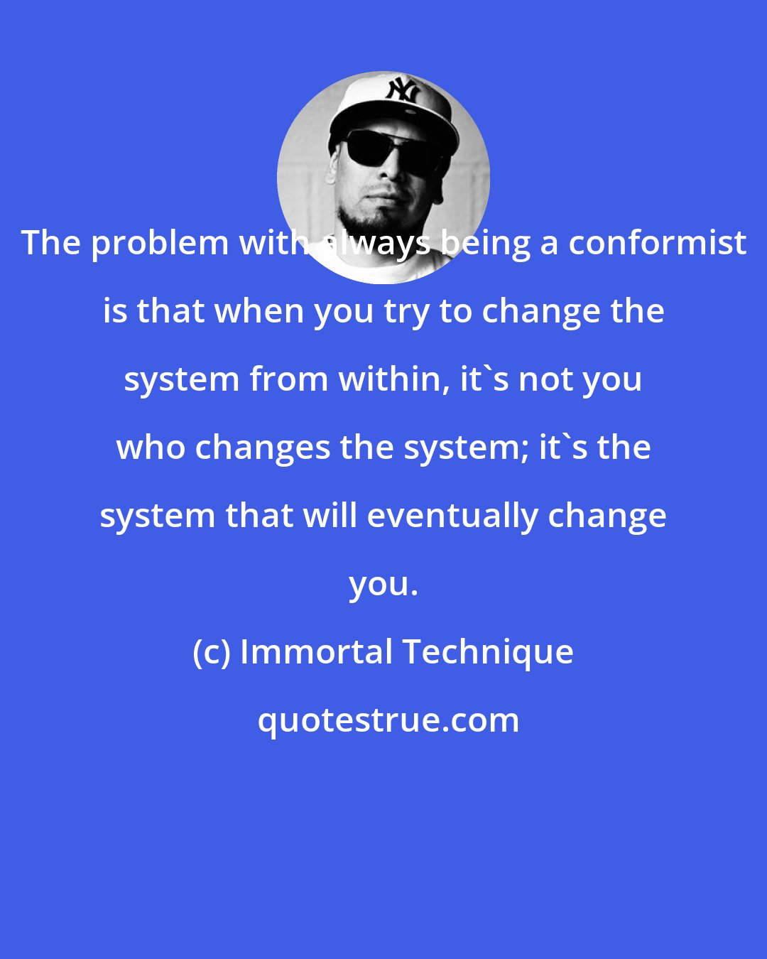 Immortal Technique: The problem with always being a conformist is that when you try to change the system from within, it's not you who changes the system; it's the system that will eventually change you.