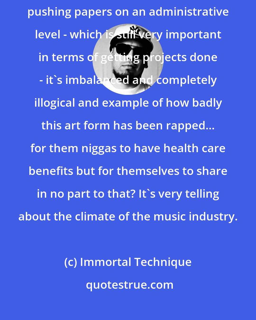 Immortal Technique: There is no excuse for a billion dollar industry to have somebody who's pushing papers on an administrative level - which is still very important in terms of getting projects done - it's imbalanced and completely illogical and example of how badly this art form has been rapped... for them niggas to have health care benefits but for themselves to share in no part to that? It's very telling about the climate of the music industry.