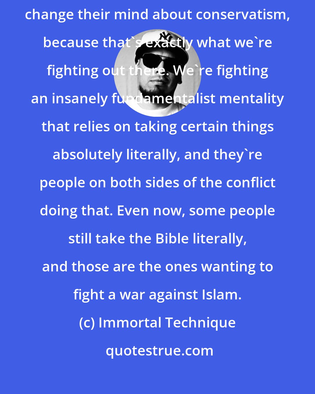 Immortal Technique: This is the ultimate war of ideas. You're trying to get somebody to change their mind about conservatism, because that's exactly what we're fighting out there. We're fighting an insanely fundamentalist mentality that relies on taking certain things absolutely literally, and they're people on both sides of the conflict doing that. Even now, some people still take the Bible literally, and those are the ones wanting to fight a war against Islam.