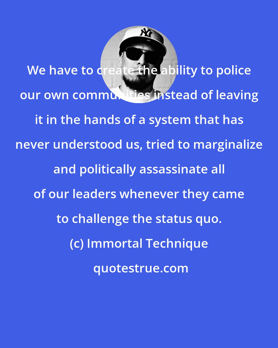 Immortal Technique: We have to create the ability to police our own communities instead of leaving it in the hands of a system that has never understood us, tried to marginalize and politically assassinate all of our leaders whenever they came to challenge the status quo.