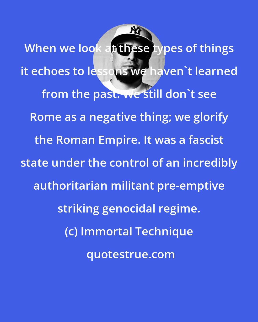 Immortal Technique: When we look at these types of things it echoes to lessons we haven't learned from the past. We still don't see Rome as a negative thing; we glorify the Roman Empire. It was a fascist state under the control of an incredibly authoritarian militant pre-emptive striking genocidal regime.