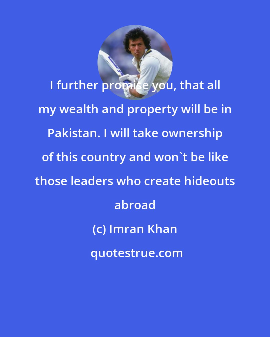 Imran Khan: I further promise you, that all my wealth and property will be in Pakistan. I will take ownership of this country and won't be like those leaders who create hideouts abroad