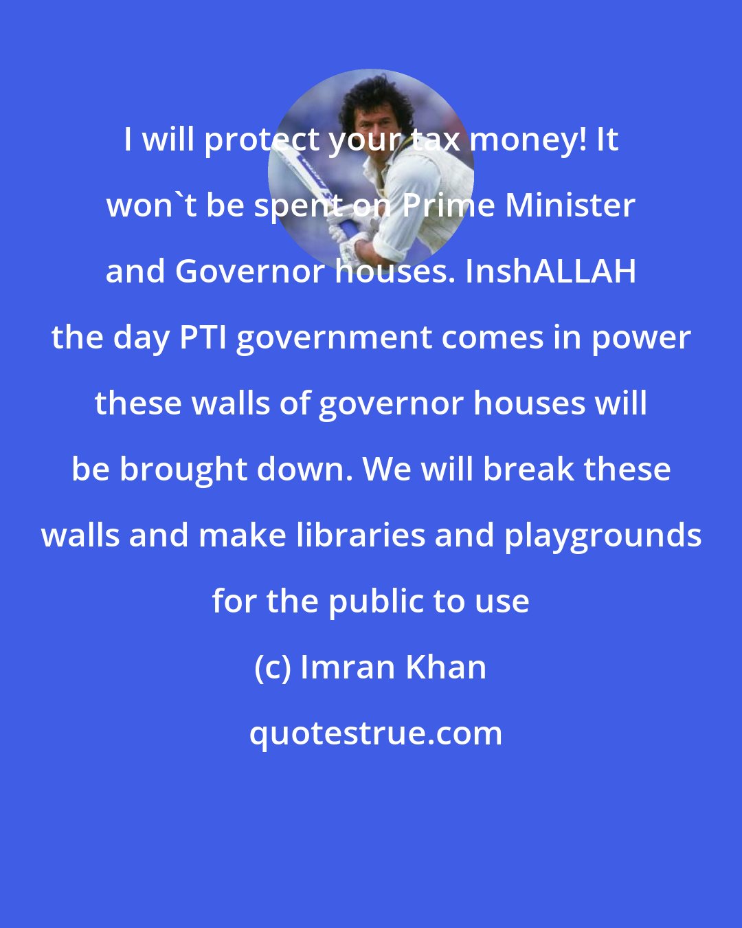 Imran Khan: I will protect your tax money! It won't be spent on Prime Minister and Governor houses. InshALLAH the day PTI government comes in power these walls of governor houses will be brought down. We will break these walls and make libraries and playgrounds for the public to use