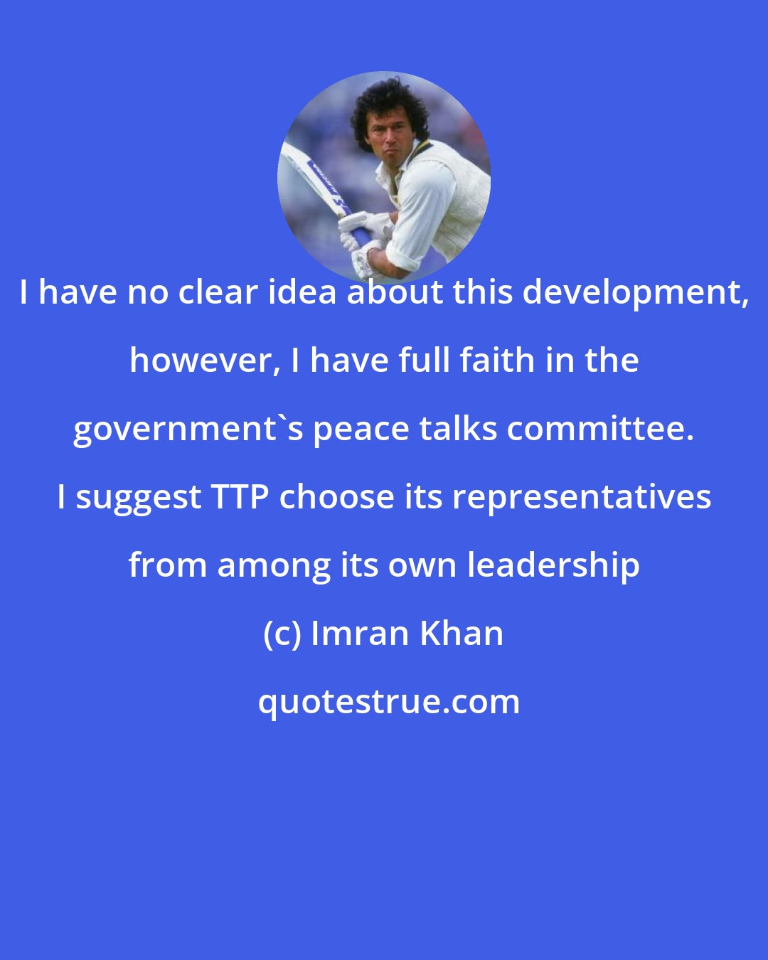 Imran Khan: I have no clear idea about this development, however, I have full faith in the government's peace talks committee. I suggest TTP choose its representatives from among its own leadership