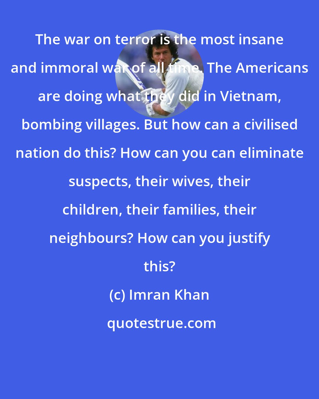 Imran Khan: The war on terror is the most insane and immoral war of all time. The Americans are doing what they did in Vietnam, bombing villages. But how can a civilised nation do this? How can you can eliminate suspects, their wives, their children, their families, their neighbours? How can you justify this?