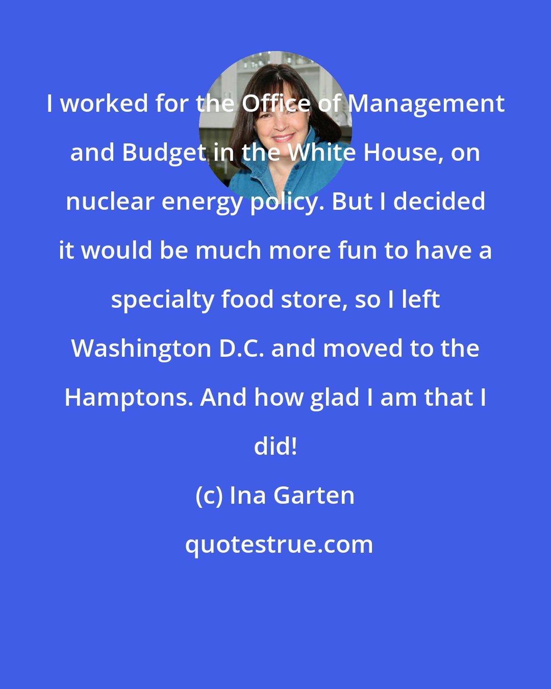 Ina Garten: I worked for the Office of Management and Budget in the White House, on nuclear energy policy. But I decided it would be much more fun to have a specialty food store, so I left Washington D.C. and moved to the Hamptons. And how glad I am that I did!