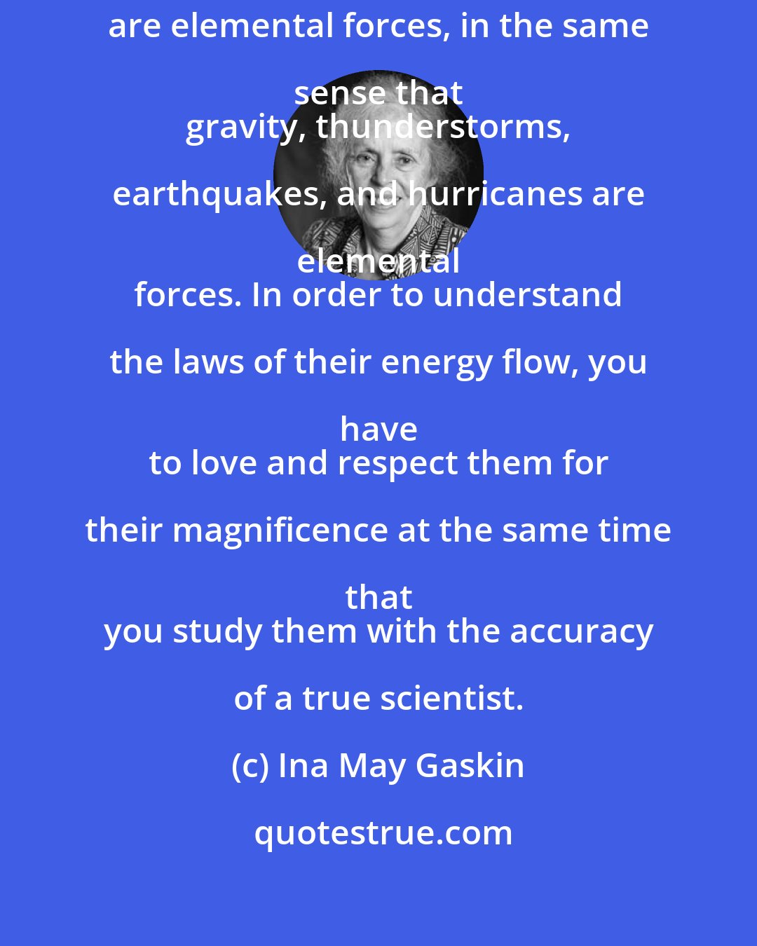 Ina May Gaskin: Pregnant 
 and birthing mothers are elemental forces, in the same sense that 
 gravity, thunderstorms, earthquakes, and hurricanes are elemental 
 forces. In order to understand the laws of their energy flow, you have 
 to love and respect them for their magnificence at the same time that 
 you study them with the accuracy of a true scientist.