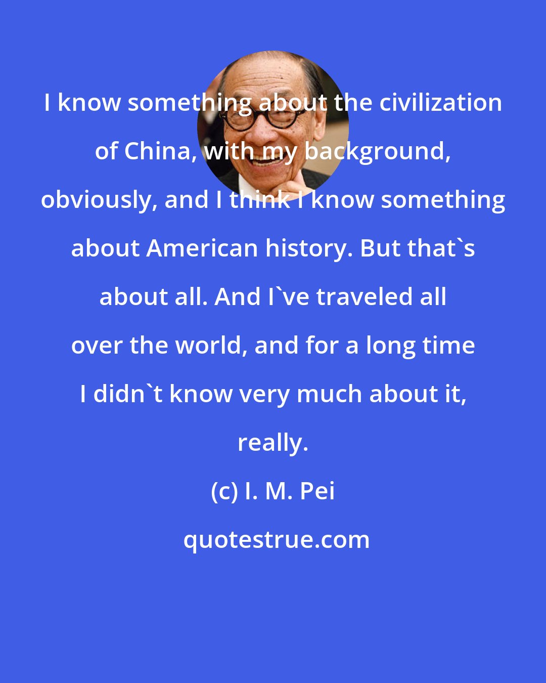 I. M. Pei: I know something about the civilization of China, with my background, obviously, and I think I know something about American history. But that's about all. And I've traveled all over the world, and for a long time I didn't know very much about it, really.