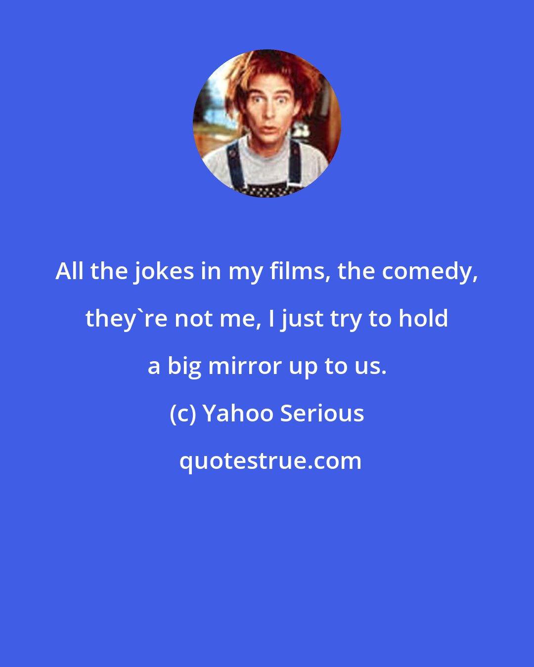 Yahoo Serious: All the jokes in my films, the comedy, they're not me, I just try to hold a big mirror up to us.