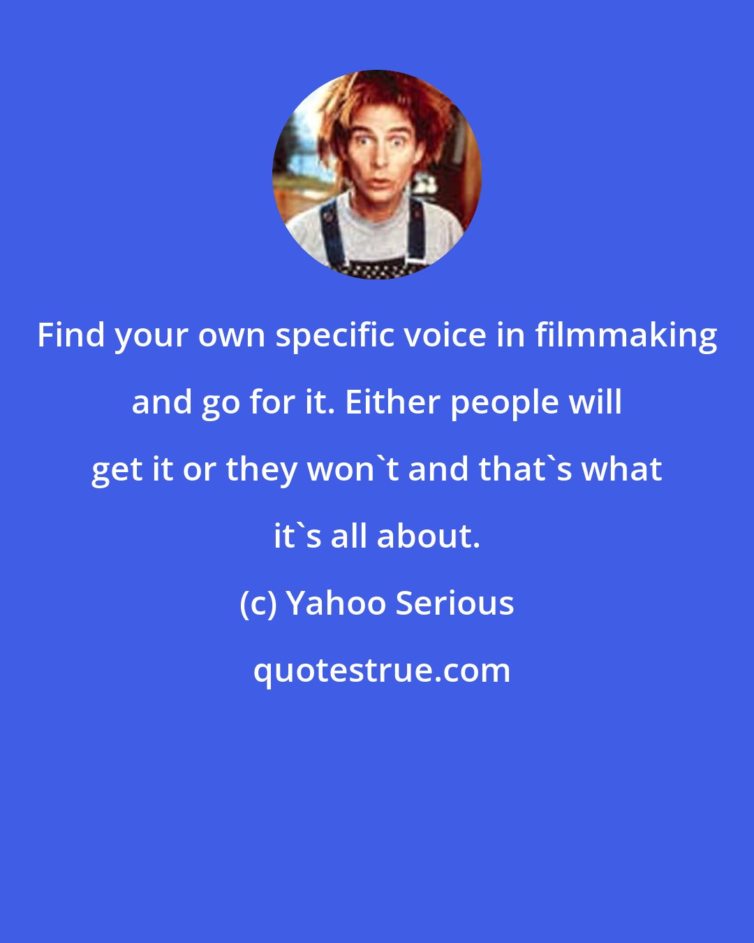 Yahoo Serious: Find your own specific voice in filmmaking and go for it. Either people will get it or they won't and that's what it's all about.