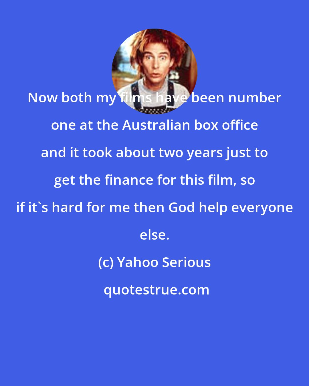 Yahoo Serious: Now both my films have been number one at the Australian box office and it took about two years just to get the finance for this film, so if it's hard for me then God help everyone else.