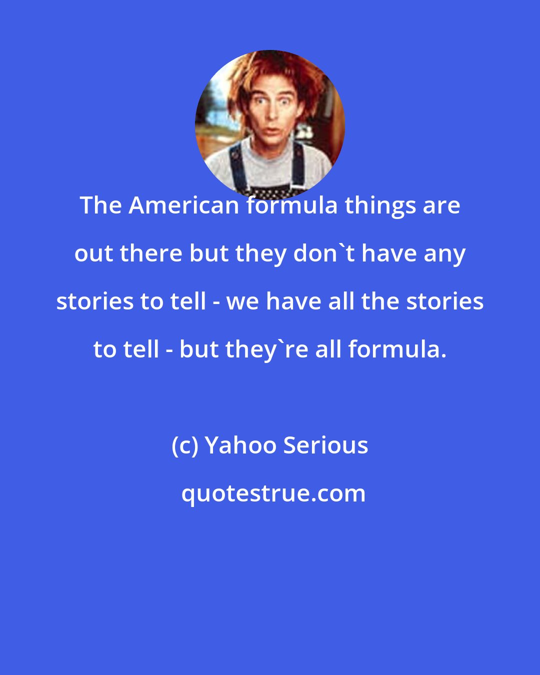 Yahoo Serious: The American formula things are out there but they don't have any stories to tell - we have all the stories to tell - but they're all formula.