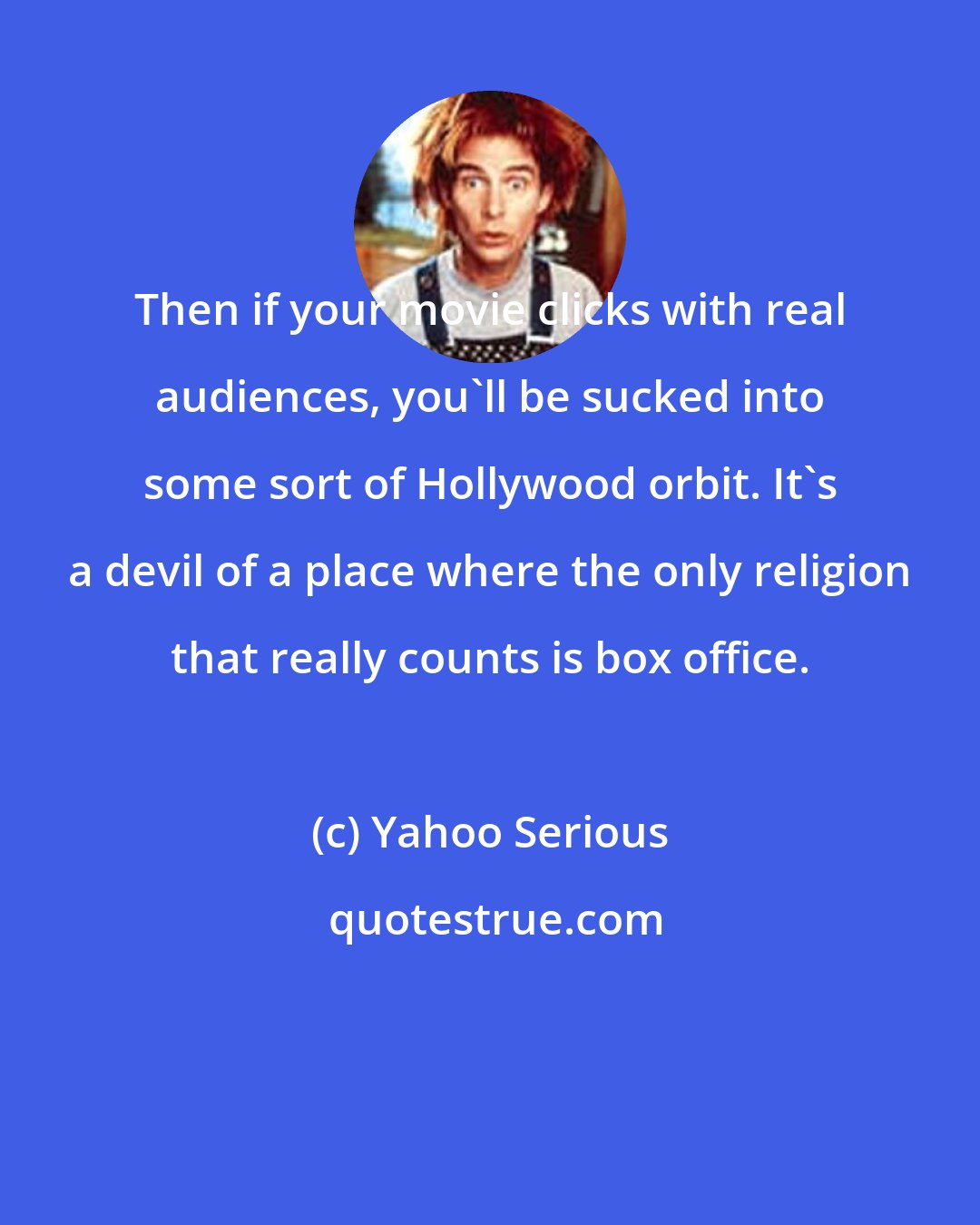 Yahoo Serious: Then if your movie clicks with real audiences, you'll be sucked into some sort of Hollywood orbit. It's a devil of a place where the only religion that really counts is box office.