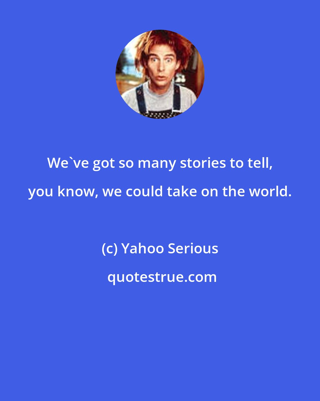 Yahoo Serious: We've got so many stories to tell, you know, we could take on the world.