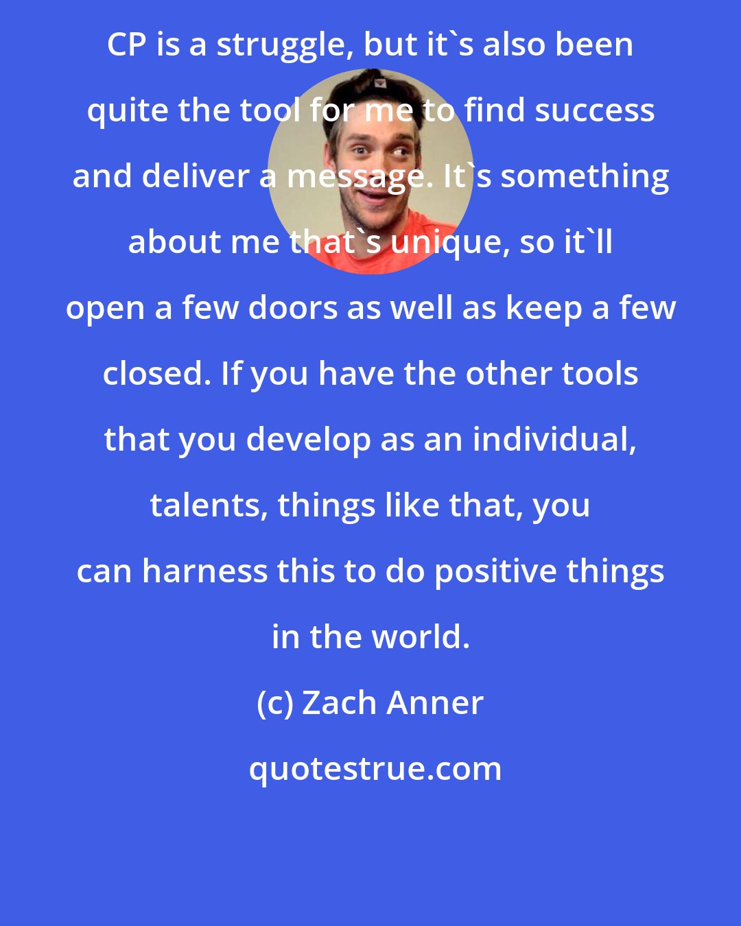 Zach Anner: CP is a struggle, but it's also been quite the tool for me to find success and deliver a message. It's something about me that's unique, so it'll open a few doors as well as keep a few closed. If you have the other tools that you develop as an individual, talents, things like that, you can harness this to do positive things in the world.