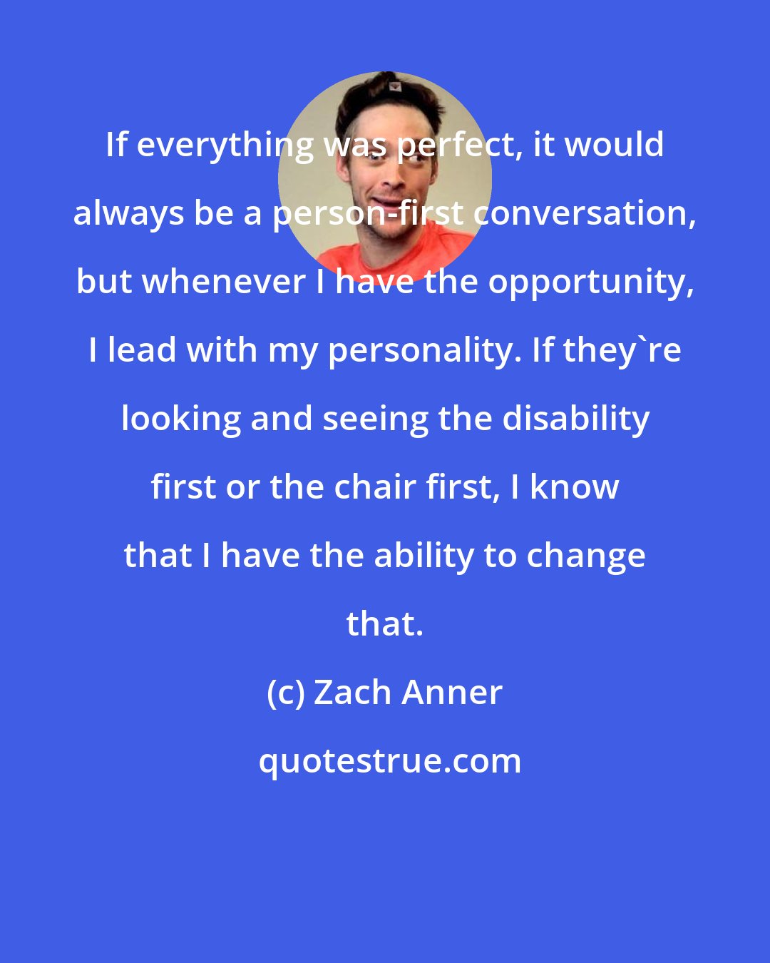 Zach Anner: If everything was perfect, it would always be a person-first conversation, but whenever I have the opportunity, I lead with my personality. If they're looking and seeing the disability first or the chair first, I know that I have the ability to change that.