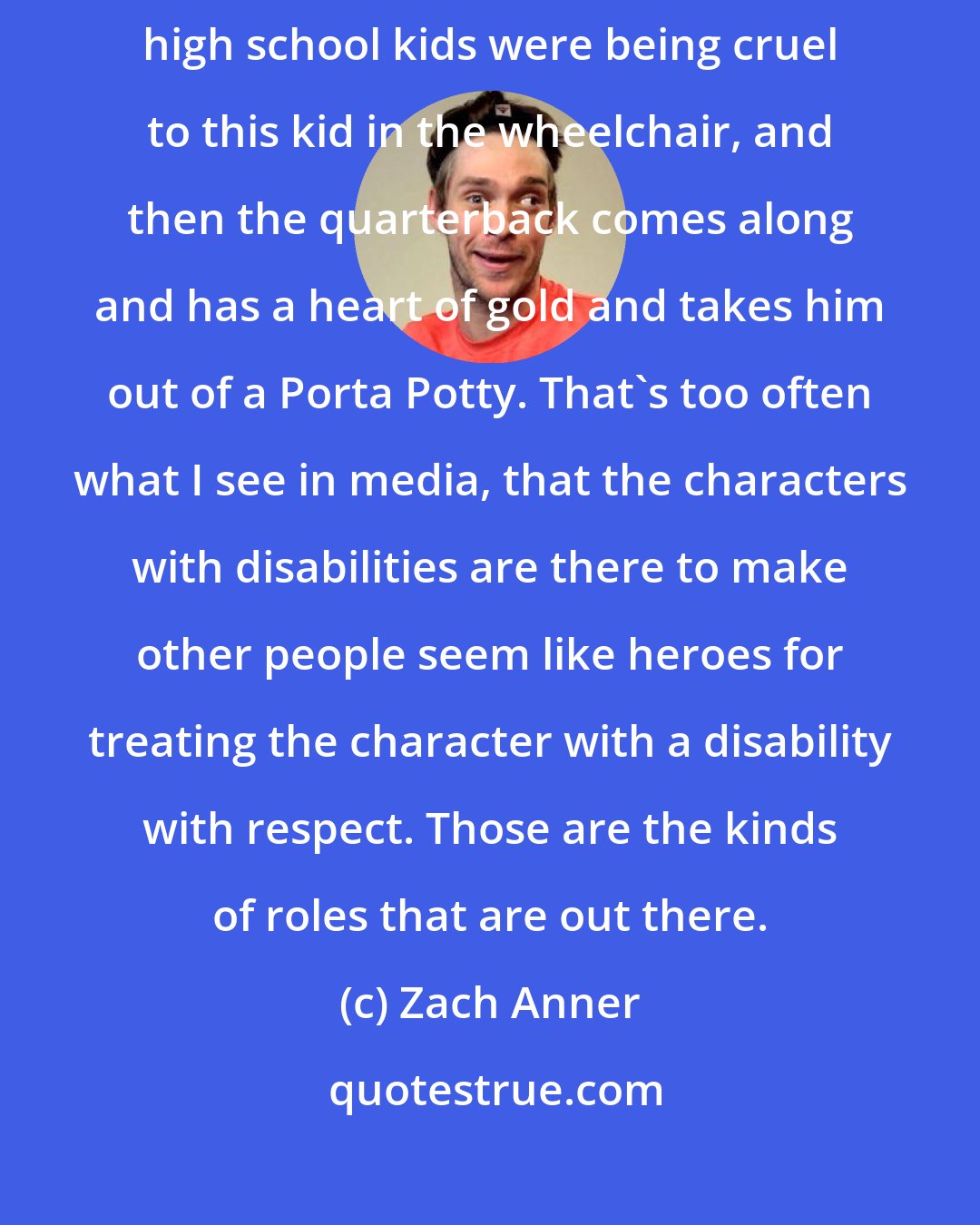 Zach Anner: When I read the script [of Glee], the whole premise was that all the high school kids were being cruel to this kid in the wheelchair, and then the quarterback comes along and has a heart of gold and takes him out of a Porta Potty. That's too often what I see in media, that the characters with disabilities are there to make other people seem like heroes for treating the character with a disability with respect. Those are the kinds of roles that are out there.