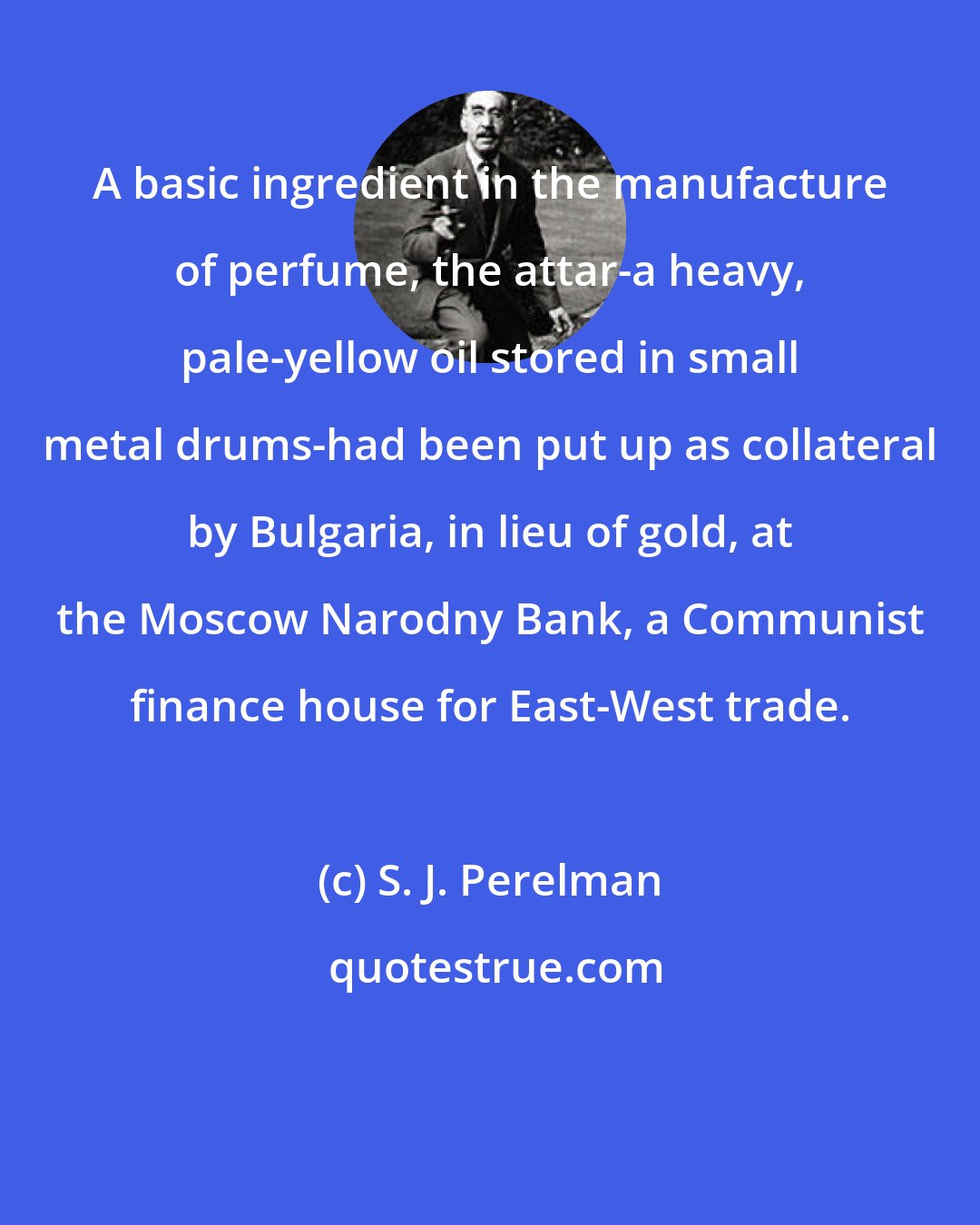 S. J. Perelman: A basic ingredient in the manufacture of perfume, the attar-a heavy, pale-yellow oil stored in small metal drums-had been put up as collateral by Bulgaria, in lieu of gold, at the Moscow Narodny Bank, a Communist finance house for East-West trade.