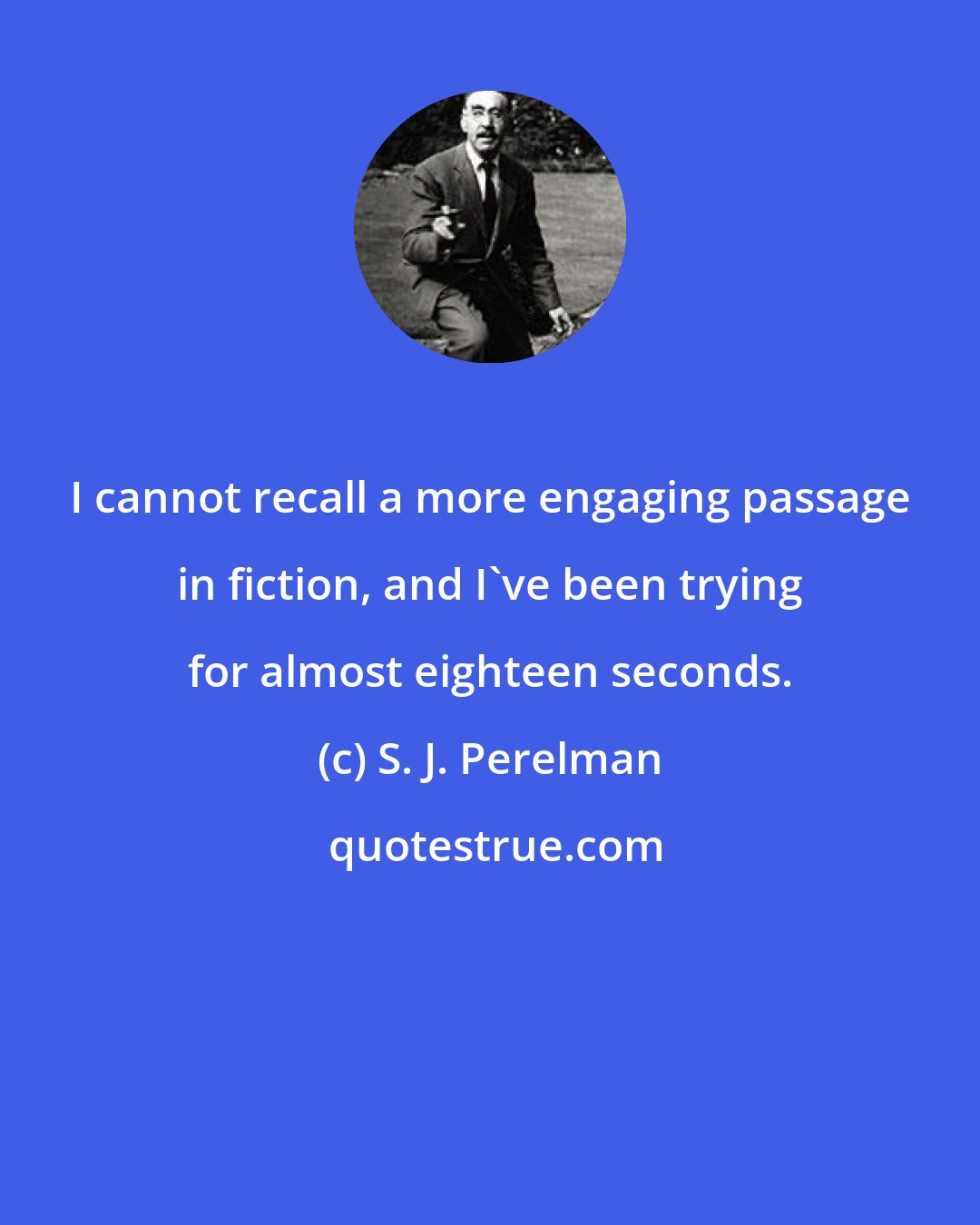 S. J. Perelman: I cannot recall a more engaging passage in fiction, and I've been trying for almost eighteen seconds.