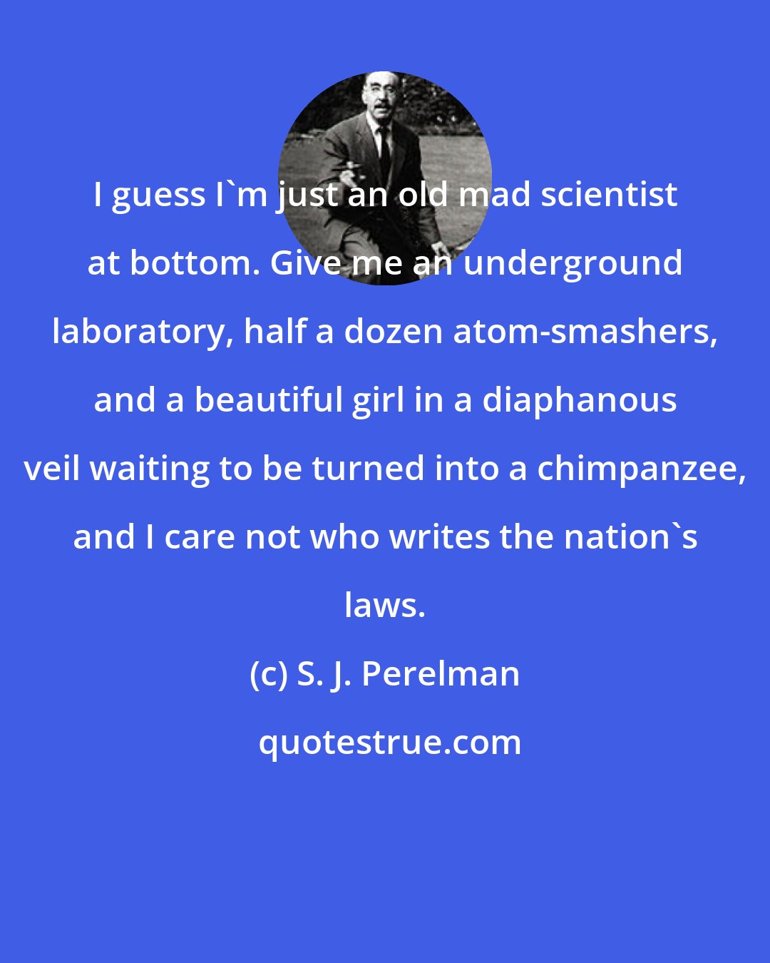 S. J. Perelman: I guess I'm just an old mad scientist at bottom. Give me an underground laboratory, half a dozen atom-smashers, and a beautiful girl in a diaphanous veil waiting to be turned into a chimpanzee, and I care not who writes the nation's laws.