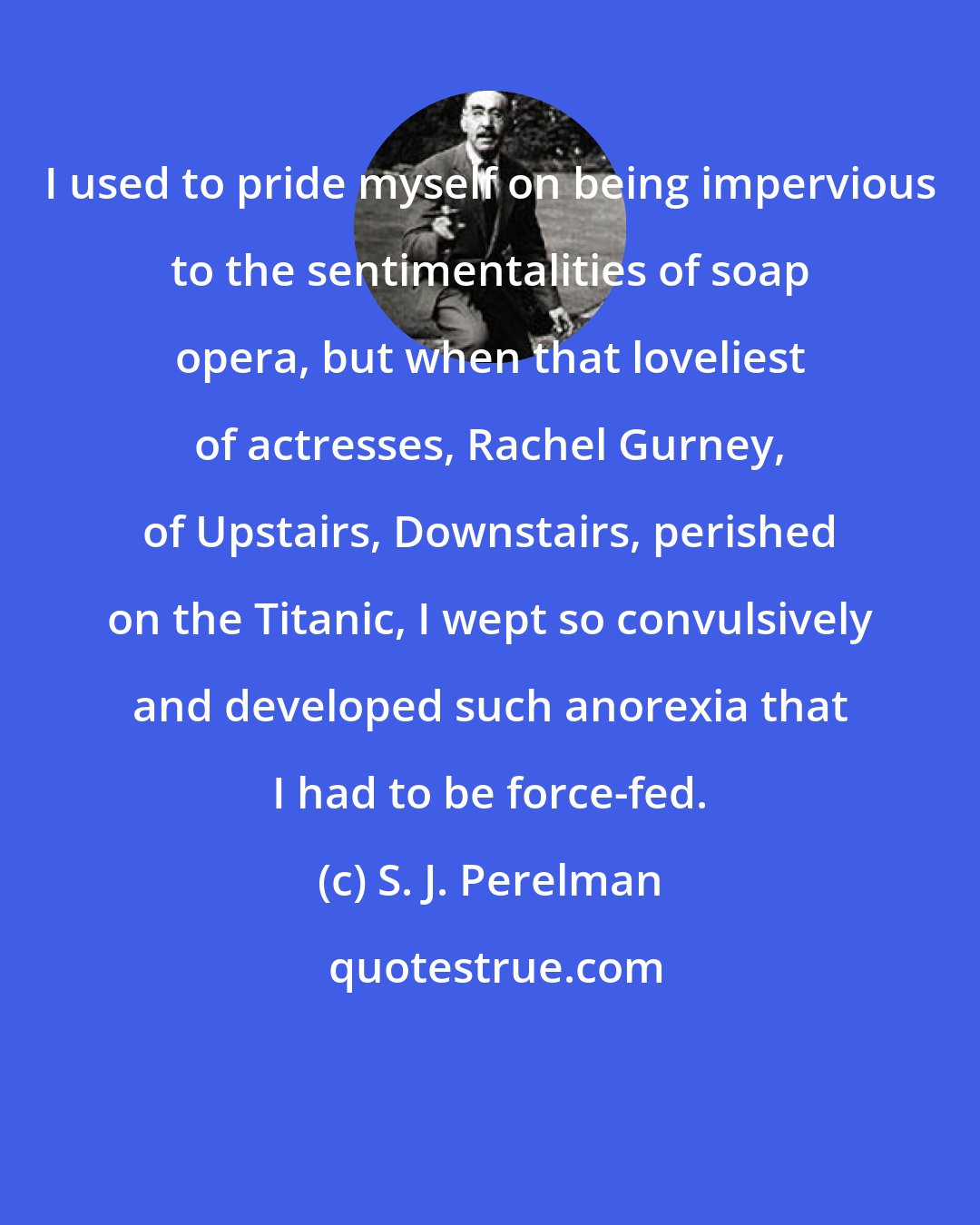 S. J. Perelman: I used to pride myself on being impervious to the sentimentalities of soap opera, but when that loveliest of actresses, Rachel Gurney, of Upstairs, Downstairs, perished on the Titanic, I wept so convulsively and developed such anorexia that I had to be force-fed.